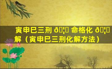 寅申巳三刑 🦄 命格化 🦊 解（寅申巳三刑化解方法）